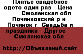Платье свадебное одето один раз › Цена ­ 6 000 - Смоленская обл., Починковский р-н, Починок г. Свадьба и праздники » Другое   . Смоленская обл.
